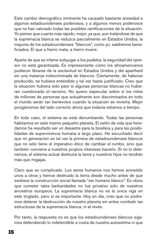 Este cambio demogréfico inminente ha causado bastante ansiedad a algunos estadounidenses poderosos, y a algunos menos poderosos. que no han valorado todas las posibles ramificaciones de la situacion. Yo pienso que cuanto mas répido, mejor, ya que, aun traténdose de que la supremacia blanca se reduzca parcialmente en Estados Unidos, la mayoria de los estadounidenses “blancos’, como yo, saldremos bene- ficiados. El que a hierro mata, a hierro muere.  Aparte de que es infame subyugar a los pueblos, la seguridad del opre- sor no esta garantizada. Es impresionante como los afroamericanos pudieron librarse de la esclavitud en Estados Unidos y del apartheid sin una matanza indiscriminada de blancos. Ciertamente, de haberse producido, se hubiera entendido y tal vez hasta justificado. Creo que Ia situacién hubiera sido peor si algunas personas blancas no hubie- ran cuestionado el racismo. No quiero especular sobre si los miles de millones de personas que actualmente son discriminados en todo el mundo serén tan benévolos cuando la situacion se revierta. Mejor pongémonos del lado correcto ahora que todavia estamos a tiempo.  En todo caso, el sistema se estd derrumbando. Todas las personas habitamos en este mismo pequefio planeta. El estilo de vida que here- damos ha resultado ser un desastre para la biosfera y para las posibi- lidades de supervivencia humana a largo plazo. He escuchado decir que mi generacion es tal vez la primera de estadounidenses blancos que no sclo tiene el imperativo ético de cambiar el rumbo, sino que también conviene a nuestros propios intereses hacerlo. Si no lo dete- nemos, el sistema actual destruira la tierra y nuestros hijos no tendran mas que migajas.  Claro que es complicado. Los seres humanos nos hemos sometido unos a otros y hemos destruido la tierra desde mucho antes de que existiera la construccion social lamada “ser humano blanco”. Es obvio que cometer tales barbaridades no fue privativo sdlo de nuestros ancestros europeos. La supremacia blanca no es la tnica viga en este tinglado, pero i es importante. Hoy en dia, creo que no podre- mos detener la destruccion de nuestro planeta sin antes combatir las estructuras de la supremacia blanca, ni al revés.  Por tanto, la respuesta no es que los estadounidenses blancos siga- mos defendiendo lo indefendible a costa de nuestra autoestima ni que 